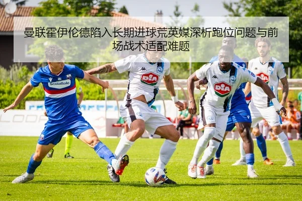 曼联霍伊伦德陷入长期进球荒英媒深析跑位问题与前场战术适配难题 - pg