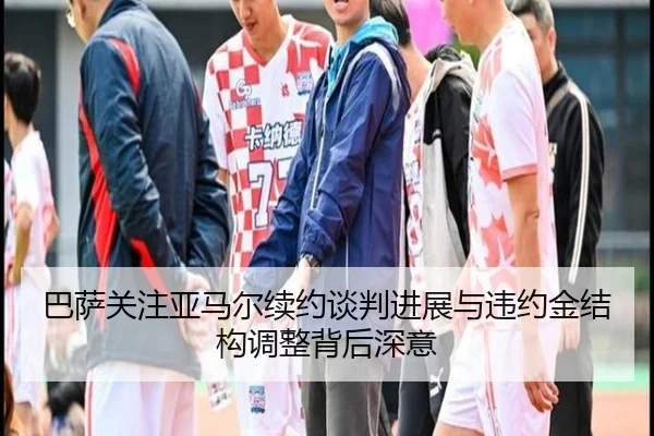 巴萨关注亚马尔续约谈判进展与违约金结构调整背后深意（pg）